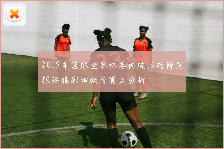 2019年篮球世界杯委内瑞拉对阵阿根廷精彩回顾与赛后分析